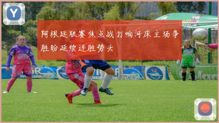阿根廷联赛焦点战打响河床主场争胜盼延续连胜势头