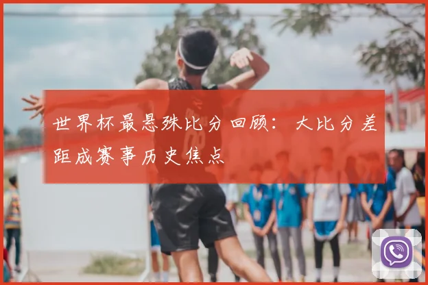 世界杯最悬殊比分回顾:大比分差距成赛事历史焦点