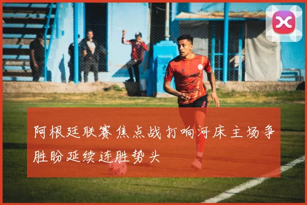 阿根廷联赛焦点战打响河床主场争胜盼延续连胜势头