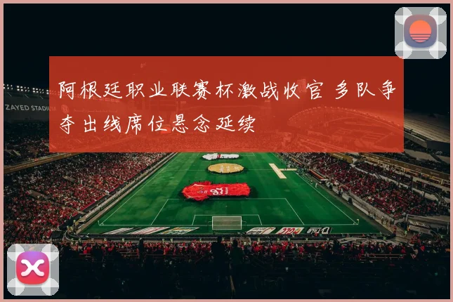 阿根廷职业联赛杯激战收官 多队争夺出线席位悬念延续