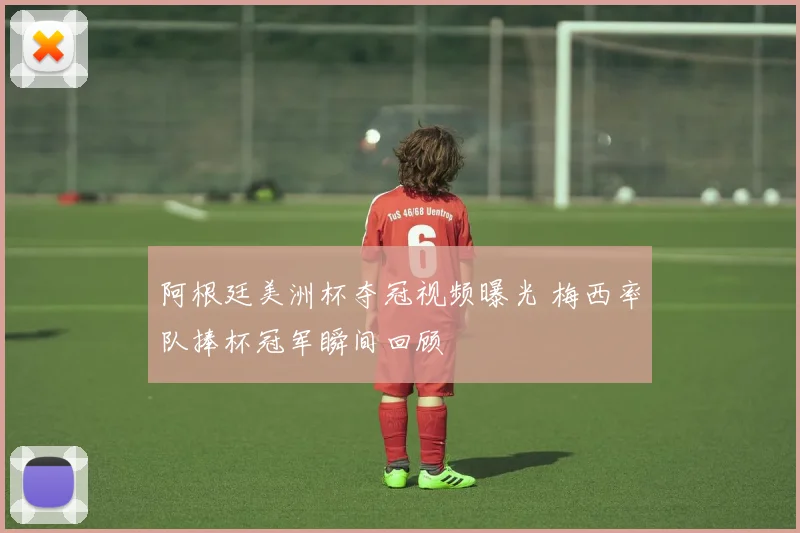 阿根廷美洲杯夺冠视频曝光 梅西率队捧杯冠军瞬间回顾
