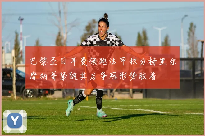 巴黎圣日耳曼领跑法甲积分榜里尔摩纳哥紧随其后争冠形势胶着