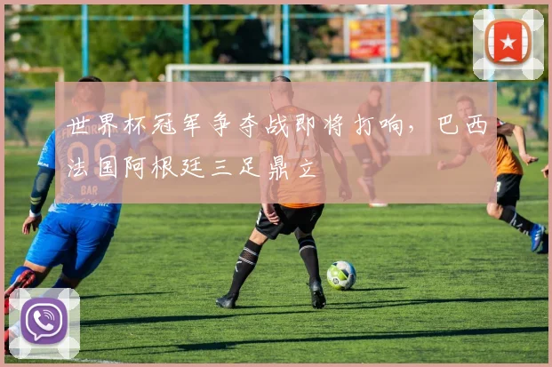 世界杯冠军争夺战即将打响,巴西法国阿根廷三足鼎立