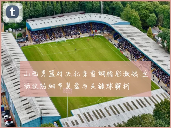 山西男篮对决北京首钢精彩激战 全场攻防细节复盘与关键球解析