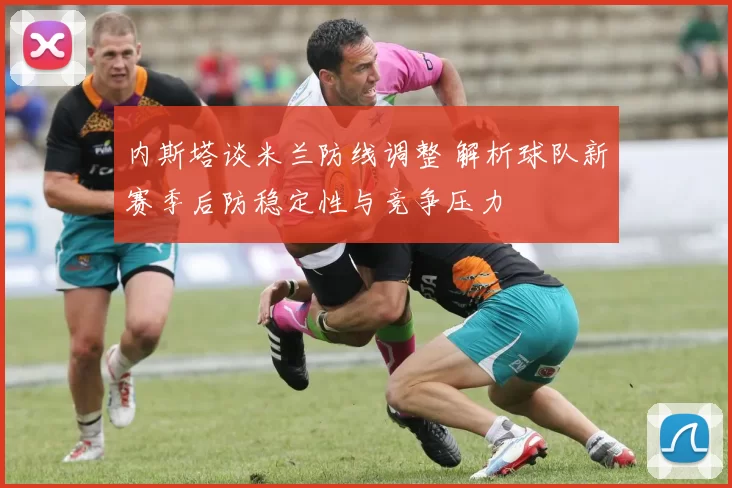 内斯塔谈米兰防线调整 解析球队新赛季后防稳定性与竞争压力