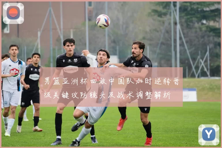 男篮亚洲杯回放中国队加时逆转晋级关键攻防镜头及战术调整解析