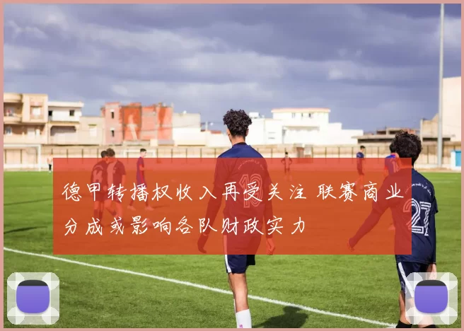 德甲转播权收入再受关注 联赛商业分成或影响各队财政实力