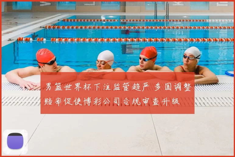 男篮世界杯下注监管趋严 多国调整赔率促使博彩公司合规审查升级