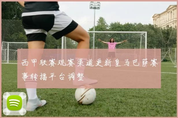 西甲联赛观赛渠道更新皇马巴萨赛事转播平台调整