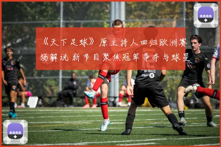 《天下足球》原主持人回归欧洲赛场解说 新节目聚焦冠军争夺与球星表现