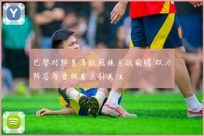 巴黎对阵皇马欧冠焦点战前瞻 双方阵容与晋级看点引关注