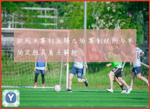 欧冠决赛到底踢几场 赛制规则与单场定胜负看点解析