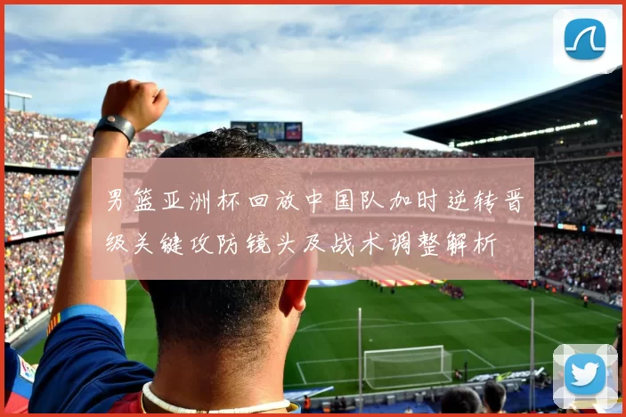 男篮亚洲杯回放中国队加时逆转晋级关键攻防镜头及战术调整解析