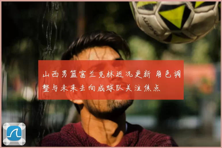 山西男篮富兰克林近况更新 角色调整与未来去向成球队关注焦点