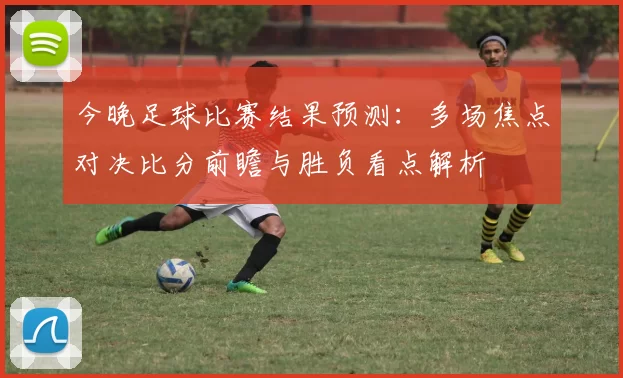 今晚足球比赛结果预测：多场焦点对决比分前瞻与胜负看点解析
