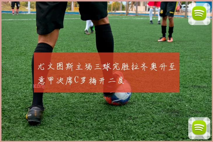 尤文图斯主场三球完胜拉齐奥升至意甲次席C罗梅开二度