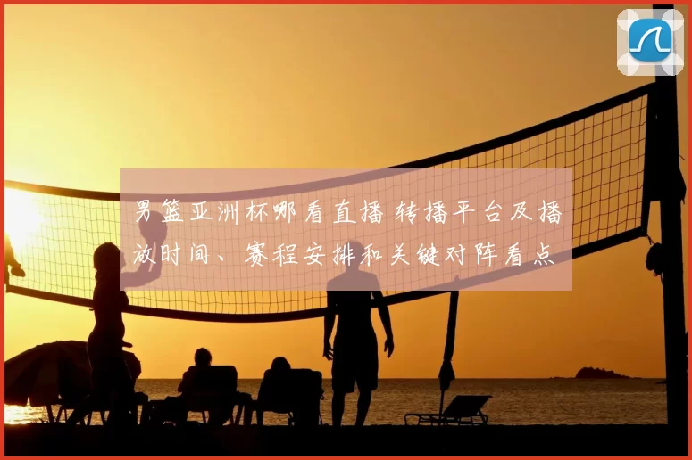 男篮亚洲杯哪看直播 转播平台及播放时间、赛程安排和关键对阵看点