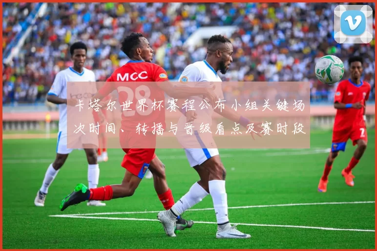 卡塔尔世界杯赛程公布小组关键场次时间、转播与晋级看点及赛时段提醒