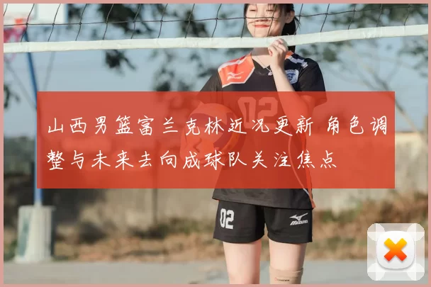 山西男篮富兰克林近况更新 角色调整与未来去向成球队关注焦点