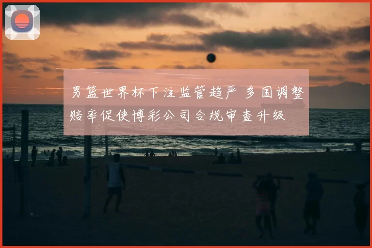 男篮世界杯下注监管趋严 多国调整赔率促使博彩公司合规审查升级