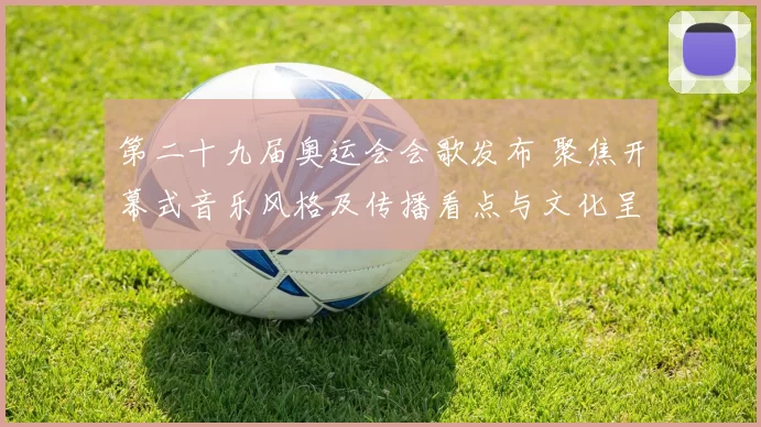 第二十九届奥运会会歌发布 聚焦开幕式音乐风格及传播看点与文化呈现