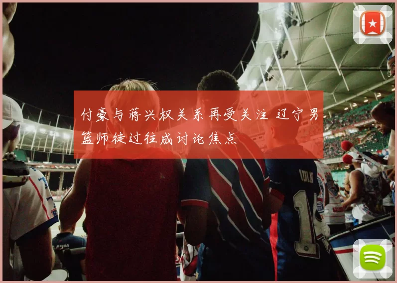 付豪与蒋兴权关系再受关注 辽宁男篮师徒过往成讨论焦点