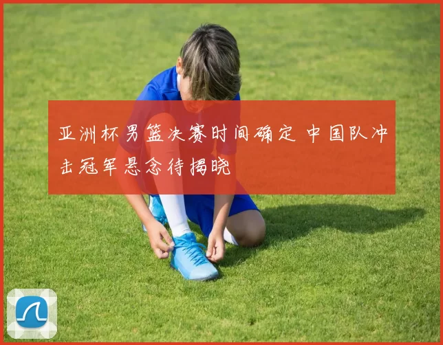 亚洲杯男篮决赛时间确定 中国队冲击冠军悬念待揭晓