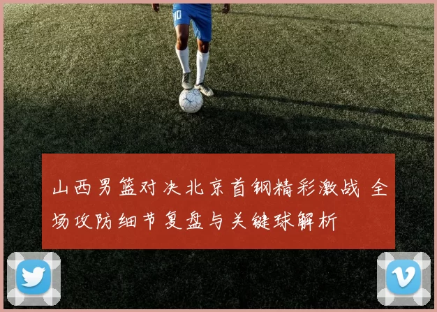 山西男篮对决北京首钢精彩激战 全场攻防细节复盘与关键球解析