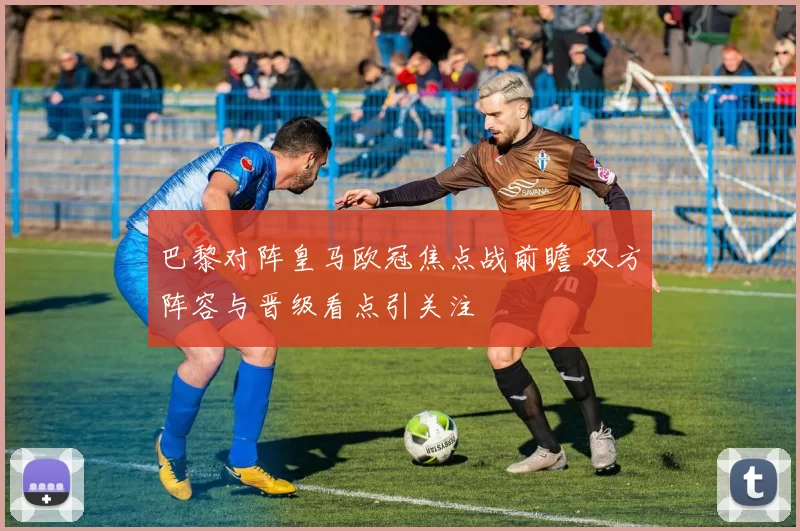 巴黎对阵皇马欧冠焦点战前瞻 双方阵容与晋级看点引关注