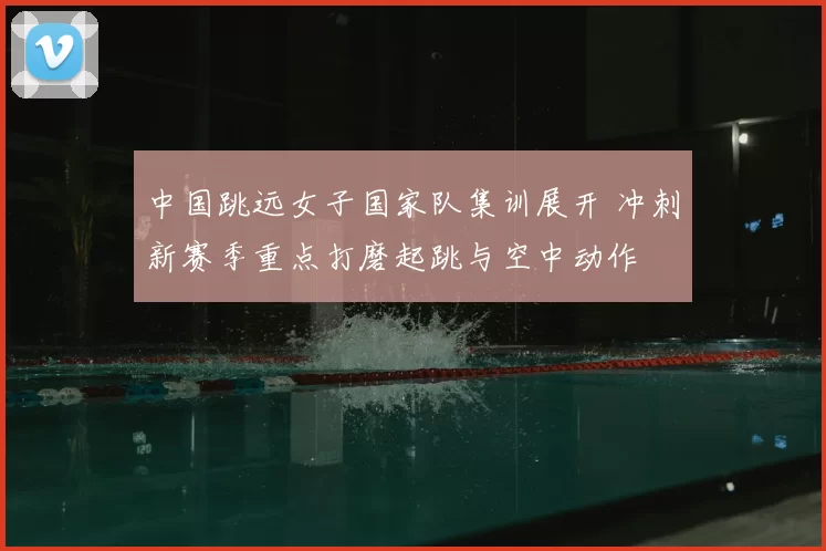 中国跳远女子国家队集训展开 冲刺新赛季重点打磨起跳与空中动作