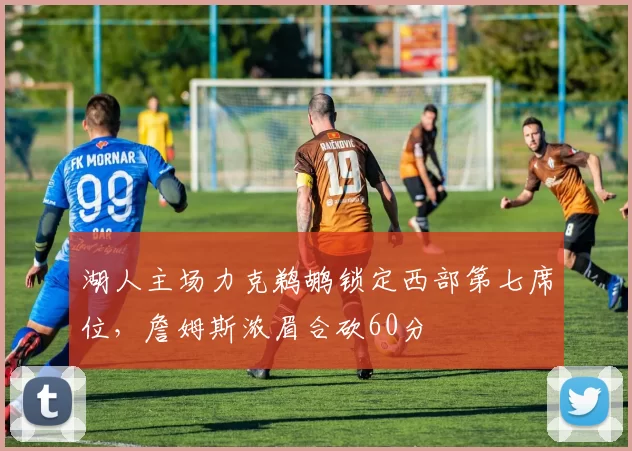 湖人主场力克鹈鹕锁定西部第七席位,詹姆斯浓眉合砍60分