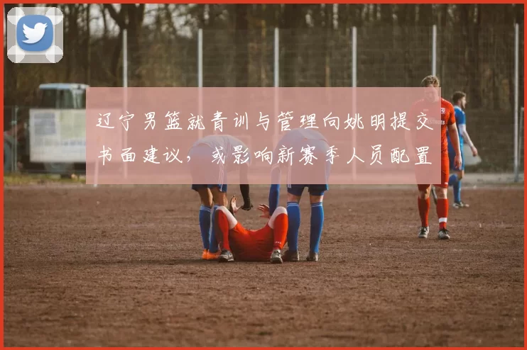 辽宁男篮就青训与管理向姚明提交书面建议，或影响新赛季人员配置