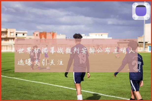 世界杯揭幕战裁判安排公布主哨人选曝光引关注