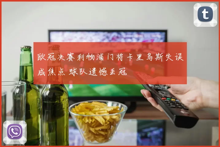 欧冠决赛利物浦门将卡里乌斯失误成焦点 球队遗憾丢冠