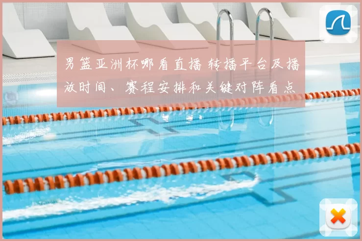 男篮亚洲杯哪看直播 转播平台及播放时间、赛程安排和关键对阵看点