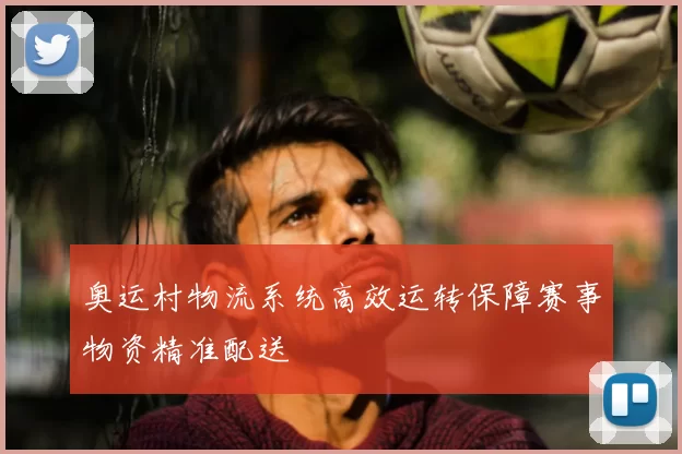 奥运村物流系统高效运转保障赛事物资精准配送