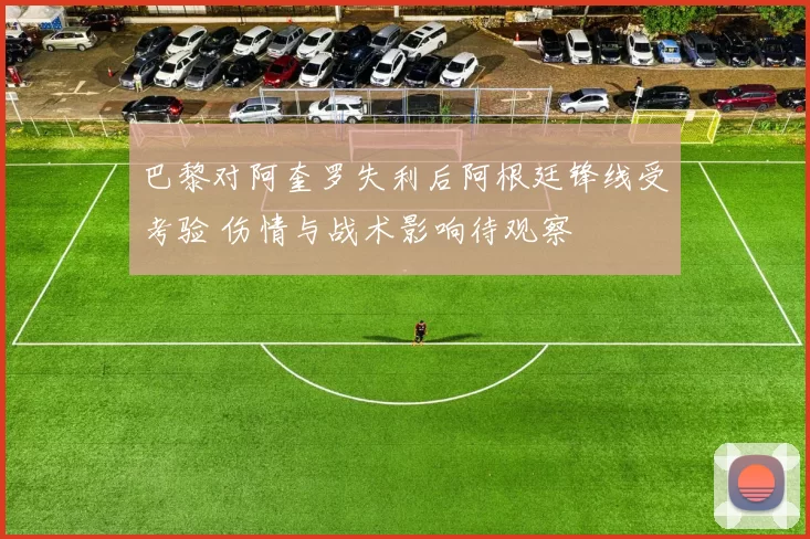 巴黎对阿奎罗失利后阿根廷锋线受考验 伤情与战术影响待观察