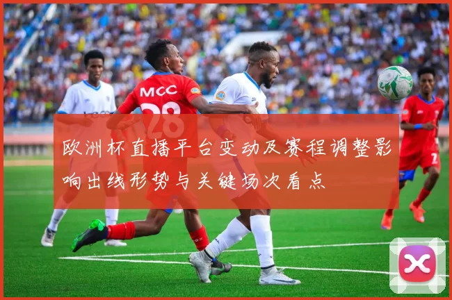 欧洲杯直播平台变动及赛程调整影响出线形势与关键场次看点