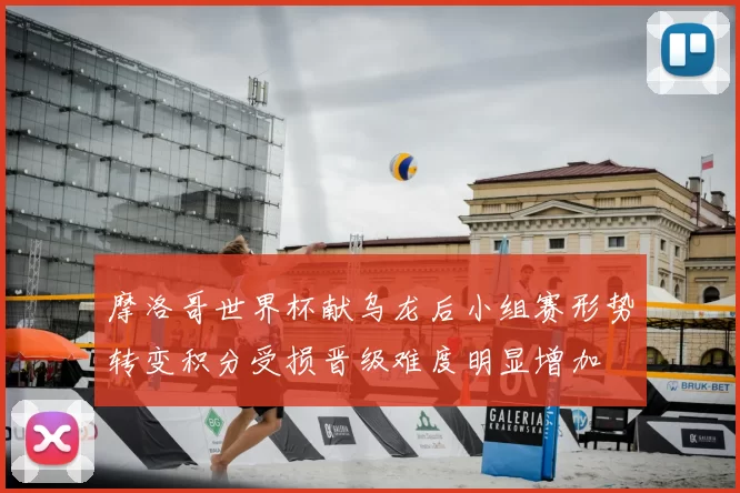 摩洛哥世界杯献乌龙后小组赛形势转变积分受损晋级难度明显增加