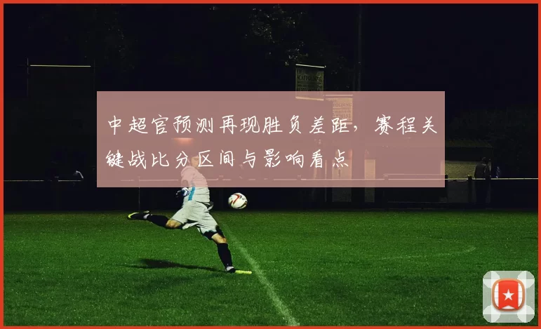 中超官预测再现胜负差距，赛程关键战比分区间与影响看点