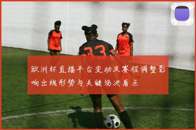 欧洲杯直播平台变动及赛程调整影响出线形势与关键场次看点