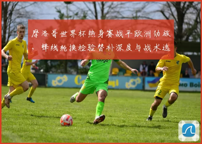 摩洛哥世界杯热身赛战平欧洲劲旅，锋线轮换检验替补深度与战术选择
