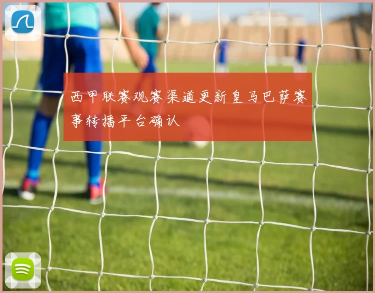 西甲联赛观赛渠道更新皇马巴萨赛事转播平台确认