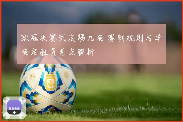 欧冠决赛到底踢几场 赛制规则与单场定胜负看点解析