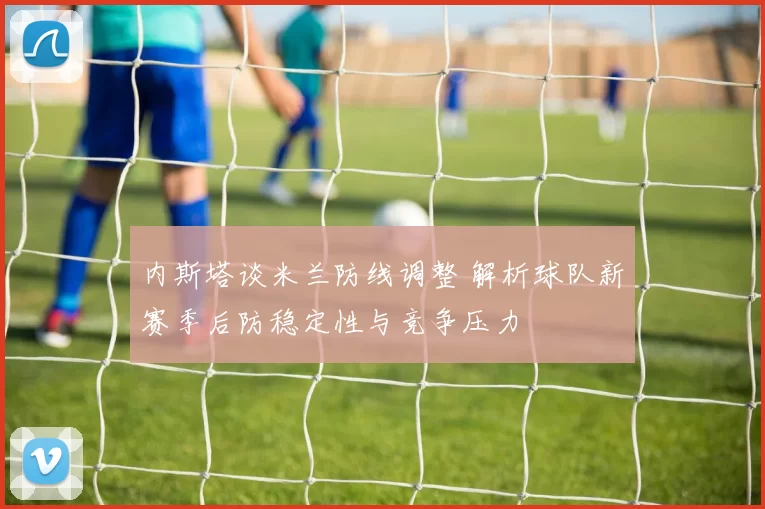 内斯塔谈米兰防线调整 解析球队新赛季后防稳定性与竞争压力